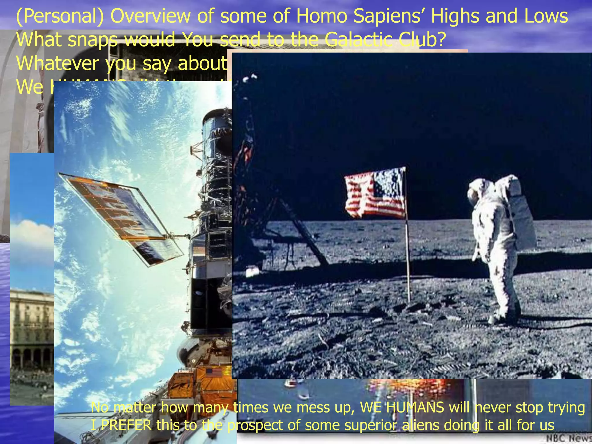 (Personal) Overview of some of Homo Sapiens’ Highs and Lows
What snaps would You send to the Galactic Club?
Whatever you say about all these spectacular Highs and Lows,
We HUMANS did them 100% on our own
No matter how many times we mess up, WE HUMANS will never stop trying
I PREFER this to the prospect of some superior aliens doing it all for us
 