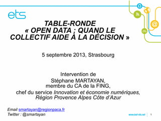 TABLE-RONDE
    « OPEN DATA : QUAND LE
CLIQUEZ POUR MODIFIER LE STYLE
COLLECTIF AIDE À LA DÉCISION »
DU TITRE

• Cliquez pour modifier 2013, Strasbourg
            5 septembre les styles du texte du
masque
  – Deuxième niveau
       • Troisième niveauIntervention de
                     Stéphane MARTAYAN,
           – Quatrième niveau
                  membre du CA de la FING,
               » Cinquième niveau
    chef du service Innovation et économie numériques,
             Région Provence Alpes Côte d’Azur

Email smartayan@regionpaca.fr
Twitter : @smartayan                                     1
 