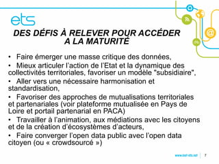DES DÉFIS À RELEVER POUR ACCÉDER
           A LA MATURITÉ
CLIQUEZ POUR MODIFIER LE STYLE
DU TITRE
• Faire émerger une masse critique des données,
• Mieux articuler l’action de l’Etat et la dynamique des
 • Cliquez pour modifier les un modèle "subsidiaire",
collectivités territoriales, favoriserstyles du texte du
•masque une nécessaire harmonisation et
   Aller vers
standardisation,
    – Deuxième niveau
• Favoriser des approches de mutualisations territoriales
        • Troisième niveau
et partenariales (voir plateforme mutualisée en Pays de
Loire et portail partenarial en PACA)
            – Quatrième niveau
• Travailler à » Cinquième niveau médiations avec les citoyens
                l’animation, aux
et de la création d’écosystèmes d’acteurs,
• Faire converger l’open data public avec l’open data
citoyen (ou « crowdsourcé »)
                                                                 7
 