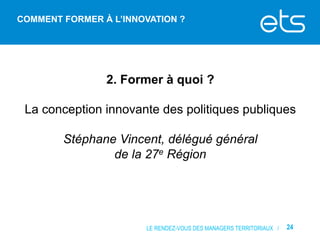 COMMENT FORMER À L’INNOVATION ?

2. Former à quoi ?
La conception innovante des politiques publiques
Stéphane Vincent, délégué général
de la 27e Région

LE RENDEZ-VOUS DES MANAGERS TERRITORIAUX /

24

 