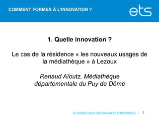 COMMENT FORMER À L’INNOVATION ?

1. Quelle innovation ?
Le cas de la résidence « les nouveaux usages de
la médiathèque » à Lezoux
Renaud Aïoutz, Médiathèque
départementale du Puy de Dôme

LE RENDEZ-VOUS DES MANAGERS TERRITORIAUX /

3

 