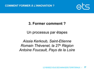 COMMENT FORMER À L’INNOVATION ?

3. Former comment ?
Un processus par étapes
Aissia Kerkoub, Saint-Etienne
Romain Thévenet, la 27e Région
Antoine Foucault, Pays de la Loire

LE RENDEZ-VOUS DES MANAGERS TERRITORIAUX /

37

 
