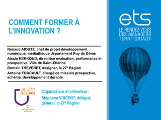 COMMENT FORMER À
L’INNOVATION ?
Renaud AIOUTZ, chef de projet développement
numérique, médiathèque département Puy de Dôme
Aissia KERKOUB, directrice évaluation, performance et
prospective, Ville de Saint-Etienne
Romain THEVENET, designer, la 27e Région
Antoine FOUCAULT, chargé de mission prospective,
schéma, développement durable

Organisateur et animateur :
Stéphane VINCENT, délégué
général, la 27e Région

 