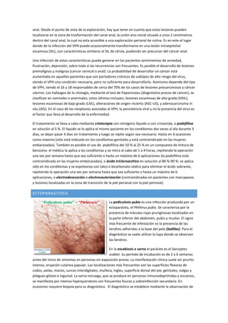 anal. Desde el punto de vista de la exploración, hay que tener en cuenta que estas lesiones pueden
localizarse en la zona de trasformación del canal anal, la unión ano-rectal situada a unos 2 centímetros
dentro del canal anal, la cual no esta accesible a una exploración perianal de rutina. Es en este el lugar
donde de la infección del VPH puede ocasionalmente transformarse en una lesión intraepitelial
escamosa (SIL), con características similares al SIL de cérvix, pudiendo ser precursor del cáncer anal.
Una infección de estas características puede generar en los pacientes sentimientos de ansiedad,
frustración, depresión; sobre todo si las recurrencias son frecuentes. Es posible el desarrollo de lesiones
premalignas y malignas (cancer cervical o anal): La probabilidad de desarrollar un cáncer está
aumentada en aquellos pacientes que son portadores crónicos de subtipos de alto riesgo del virus,
siendo el VPH una condición necesaria, pero no suficiente para desarrollarlo. Asimismo depende del tipo
de VPH, siendo el 16 y 18 responsables de cerca del 70% de los casos de lesiones precancerosas y cáncer
uterino. Los hallazgos de la citología, mediante el test de Papanicolau (diagnóstico precoz de cáncer), se
clasifican en normales o anormales; estos últimos incluyen, lesiones escamosas de alto grado (HSIL),
lesiones escamosas de bajo grado (LSIL), alteraciones de origen incierto (ASC-US), y adenocarcinoma in
situ (AIS). En el caso de las neoplasias asociadas al VPH, la persistencia viral y no la presencia del virus es
el factor que lleva al desarrollo de la enfermedad.
El tratamiento se lleva a cabo mediante crioterapia con nitrógeno líquido o con criosonda, o podofilina
en solución al 5 %. El líquido se lo aplica el mismo paciente en los condilomas dos veces al día durante 3
días, se dejan pasar 4 días sin tratamiento y luego se repite según sea necesario. Hasta en 4 ocasiones
como máximo (sólo está indicado en los condilomas genitales y está contraindicado en las mujeres
embarazadas). También es posible el uso de podofilina del 10 % al 25 % en un compuesto de tintura de
benzoína: el médico la aplica a los condilomas y se retira al cabo de 1 a 4 horas, repitiendo la operación
una vez por semana hasta que sea suficiente o hasta un máximo de 6 aplicaciones (la podofilina está
contraindicada en las mujeres embarazadas), o ácido tricloroacético en solución al 80 %-90 %: se aplica
sólo en los condilomas y se espolvorea con talco o bicarbonato sódico para eliminar el ácido sobrante,
repitiendo la operación una vez por semana hasta que sea suficiente o hasta un máximo de 6
aplicaciones, o electrodesecación o electrocauterización (contraindicadas en pacientes con marcapasos
y lesiones localizadas en la zona de transición de la piel perianal con la piel perineal).
ECTOPARASITOSIS
La pediculosis pubis es una infección producida por un
ectoparásito, el Phthirus pubis. Se caracteriza por la
presencia de máculas rojas pruriginosas localizadas en
la parte inferior del abdomen, pubis y muslos. El signo
más frecuente de infestación es la presencia de las
liendres adheridas a la base del pelo (ladillas). Para el
diagnóstico se suele utilizar la lupa donde se observan
las liendres.
En la escabiosis o sarna el parásito es el Sarcoptes
scabiei. Su período de incubación es de 2 a 6 semanas
antes del inicio de síntomas en personas sin exposición previa. La manifestación clínica suele ser prurito
intenso, erupción cutánea papular. Las localizaciones más frecuentes son las superficies flexoras de
codos, axilas, manos, surcos interdigitales, muñeca, ingles, superficie dorsal del pie, genitales, nalgas y
pliegues glúteo e inguinal. La sarna noruega, que se produce en personas inmunodeprimidas y ancianos,
se manifiesta por intensa hiperqueratosis con frecuentes fisuras y sobreinfección secundaria. En
ocasiones requiere biopsia para su diagnóstico. El diagnóstico se establece mediante la observación de
 
