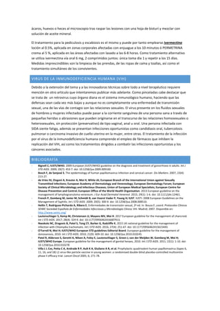 ácaros, huevos o heces al microscopio tras raspar las lesiones con una hoja de bisturí y mezclar con
solución de aceite mineral.
El tratamiento para la pediculosis y escabiosis es el mismo y puede por tanto emplearse ivermectina
loción al 0.5%, aplicada en zonas corporales afectadas con enjuague a los 10 minutos ó PERMETRINA
crema al 5 %, aplicada en las áreas afectadas con lavado a las 6-8 horas. Como tratamiento alternativo
se utiliza ivermectina vía oral 6 mg, 2 comprimidos juntos: única toma día 1 y repetir a los 15 días.
Medidas imprescindibles son la limpieza de las prendas, de las ropas de cama y toallas, así como el
tratamiento simultáneo de los convivientes.
VIRUS DE LA INMUNODEFICIENCIA HUMANA (VIH)
Debido a la extensión del tema y a las innovadoras técnicas sobre todo a nivel terapéutico requiere
mención en otro artículo que intentaremos publicar más adelante. Como pinceladas cabe destacar que
se trata de un retrovirus cuyo órgano diana es el sistema inmunológico humano, haciendo que las
defensas sean cada vez más bajas y aunque no es completamente una enfermedad de transmisión
sexual, una de las vías de contagio son las relaciones sexuales. El virus presente en los fluidos sexuales
de hombres y mujeres infectados puede pasar a la corriente sanguínea de una persona sana a través de
pequeñas heridas o abrasiones que pueden originarse en el transcurso de las relaciones homosexuales o
heterosexuales, sin protección (preservativo) de tipo vaginal, anal u oral. Una persona infectada con
SIDA siente fatiga, además se presentan infecciones oportunistas como candidiasis oral, tubercolosis
pulmonar o carcinoma invasivo de cuello uterino en la mujer, entre otras. El tratamiento de la infección
por el virus de la inmunodeficiencia humana comprende el empleo de fármacos que inhiben la
replicación del VIH, así como los tratamientos dirigidos a combatir las infecciones oportunistas y los
cánceres asociados.
BIBLIOGRAFÍA
- Bignell C; IUSTI/WHO. 2009 European (IUSTI/WHO) guideline on the diagnosis and treatment of gonorrhoea in adults. Int J
STD AIDS. 2009; 20(7): 453-7. doi: 10.1258/ijsa.2009.009160.
- Bosch F, de Sanjosé S. The epidemiology of human papillomavirus infection and cervical cancer. Dis Markers. 2007; 23(4):
213-27.
- de Vries HJ, Zingoni A, Kreuter A, Moi H, White JA; European Branch of the International Union against Sexually
Transmitted Infections; European Academy of Dermatology and Venereology; European Dermatology Forum; European
Society of Clinical Microbiology and Infectious Diseases; Union of European Medical Specialists; European Centre for
Disease Prevention and Control; European Office of the World Health Organisation. 2013 European guideline on the
management of lymphogranuloma venereum. J Eur Acad Dermatol Venereol. 2015; 29(1): 1-6. doi: 10.1111/jdv.12461.
- French P, Gomberg M, Janier M, Schmidt B, van Voorst Vader P, Young H; IUST. IUSTI: 2008 European Guidelines on the
Management of Syphilis. Int J STD AIDS. 2009; 20(5): 300-9. doi: 10.1258/ijsa.2008.008510.
- Hellín T, Rodríguez-Pichardo A, Ribera E. Enfermedades de transmisión sexual, 2ª ed. In: Bouza E ,coord. Protocolos Clínicos
SEIMC Sociedad Española de Enfermedades Infecciosas y Microbiología Clínica; VIII. Madrid; 2007. Disponible en:
http://www.seimc.org/
- Lautenschlager S, Kemp M, Christensen JJ, Mayans MV, Moi H. 2017 European guideline for the management of chancroid.
Int J STD AIDS. 2017; 28(4): 324-9. doi: 10.1177/0956462416687913.
- Nwokolo NC, Dragovic B, Patel S, Tong CY, Barker G, Radcliffe K. 2015 UK national guideline for the management of
infection with Chlamydia trachomatis. Int J STD AIDS. 2016; 27(4): 251-67. doi: 10.1177/0956462415615443.
- O'Farrell N, Moi H; IUSTI/WHO European STD guidelines Editorial Board. European guideline for the management of
donovanosis, 2010. Int J STD AIDS. 2010; 21(9): 609-10. doi: 10.1258/ijsa.2010.010245.
- Patel R, Alderson S, Geretti A, Nilsen A, Foley E, Lautenschlager S, Green J, van der Meijden W, Gomberg M, Moi H;
IUSTI/WHO Europe. European guideline for the management of genital herpes, 2010. Int J STD AIDS. 2011; 22(1): 1-10. doi:
10.1258/ijsa.2010.010278
- Villa L L Cos, Petta C A, Andrade R P, Ault K A, Giuliano A R, et al. Prophylactic quadrivalent human papillomavirus (types 6,
11, 16, and 18) L1 virus-like particle vaccine in young women: a randomised double-blind placebo-controlled multicentre
phase II efficacy trial. Lancet Oncol 2005; 6; 271-78.
 