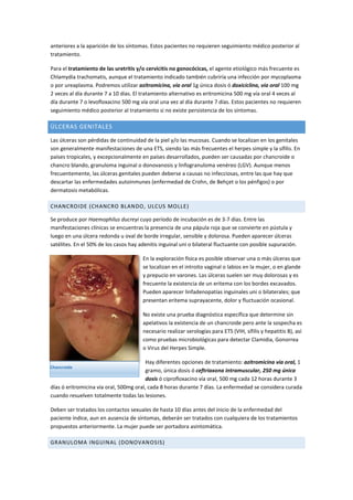 anteriores a la aparición de los síntomas. Estos pacientes no requieren seguimiento médico posterior al
tratamiento.
Para el tratamiento de las uretritis y/o cervicitis no gonocócicas, el agente etiológico más frecuente es
Chlamydia trachomatis, aunque el tratamiento indicado también cubriría una infección por mycoplasma
o por ureaplasma. Podremos utilizar azitromicina, vía oral 1g única dosis ó doxiciclina, vía oral 100 mg
2 veces al día durante 7 a 10 días. El tratamiento alternativo es eritromicina 500 mg vía oral 4 veces al
día durante 7 o levofloxacino 500 mg vía oral una vez al día durante 7 días. Estos pacientes no requieren
seguimiento médico posterior al tratamiento si no existe persistencia de los síntomas.
ÚLCERAS GENITALES
Las úlceras son pérdidas de continuidad de la piel y/o las mucosas. Cuando se localizan en los genitales
son generalmente manifestaciones de una ETS, siendo las más frecuentes el herpes simple y la sífilis. En
países tropicales, y excepcionalmente en países desarrollados, pueden ser causadas por chancroide o
chancro blando, granuloma inguinal o donovanosis y linfogranuloma venéreo (LGV). Aunque menos
frecuentemente, las úlceras genitales pueden deberse a causas no infecciosas, entre las que hay que
descartar las enfermedades autoinmunes (enfermedad de Crohn, de Behçet o los pénfigos) o por
dermatosis metabólicas.
CHANCROIDE (CHANCRO BLANDO, ULCUS MOLLE)
Se produce por Haemophilus ducreyi cuyo período de incubación es de 3-7 días. Entre las
manifestaciones clínicas se encuentras la presencia de una pápula roja que se convierte en pústula y
luego en una úlcera redonda u oval de borde irregular, sensible y dolorosa. Pueden aparecer úlceras
satélites. En el 50% de los casos hay adenitis inguinal uni o bilateral fluctuante con posible supuración.
En la exploración física es posible observar una o más úlceras que
se localizan en el introito vaginal o labios en la mujer, o en glande
y prepucio en varones. Las úlceras suelen ser muy dolorosas y es
frecuente la existencia de un eritema con los bordes excavados.
Pueden aparecer linfadenopatías inguinales uni o bilaterales; que
presentan eritema suprayacente, dolor y fluctuación ocasional.
No existe una prueba diagnóstica específica que determine sin
apelativos la existencia de un chancroide pero ante la sospecha es
necesario realizar serologías para ETS (VIH, sífilis y hepatitis B), así
como pruebas microbiológicas para detectar Clamidia, Gonorrea
o Virus del Herpes Simple.
Hay diferentes opciones de tratamiento: azitromicina vía oral, 1
gramo, única dosis ó ceftriaxona intramuscular, 250 mg única
dosis ó ciprofloxacino vía oral, 500 mg cada 12 horas durante 3
días ó eritromicina vía oral, 500mg oral, cada 8 horas durante 7 días. La enfermedad se considera curada
cuando resuelven totalmente todas las lesiones.
Deben ser tratados los contactos sexuales de hasta 10 días antes del inicio de la enfermedad del
paciente índice, aun en ausencia de síntomas, deberán ser tratados con cualquiera de los tratamientos
propuestos anteriormente. La mujer puede ser portadora asintomática.
GRANULOMA INGUINAL (DONOVANOSIS)
Chancroide
 