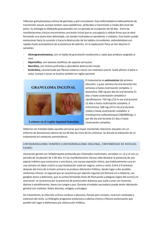 Infección granulomatosa crónica de genitales y piel circundante. Esta enfermedad es habitualmente de
transmisión sexual, aunque existen casos pediátricos, atribuidos a transmisión a través del canal del
parto. Su etiología es Klebsiella granulomatis con un período de incubación de 50 días. Entre las
manifestaciones clínicas encontramos una lesión inicial que es una pápula o nódulo firme que se abre
formando una úlcera bien delimitada, con bordes inclinados en pendiente, e indolora. Esta lesión puede
evolucionar hacia la curación o hacia la destrucción de los tejidos circundantes, extendiéndose con
rapidez.Suele acompañarse de la existencia de adenitis. En la exploración física se han descrito 4
variantes:
- Ulcerogranulomatosa, con un tejido de granulación exuberante y rojizo que produce sangrado al
roce.
- Hipertrófica, con lesiones exofíticas de aspecto verrucoso.
- Necrótica, con úlceras profundas y abundante destrucción tisular.
- Esclerótica, caracterizada por fibrosis extensa a veces con estenosis uretral. Suele afectar al pene o
vulva, aunque a veces se localiza también en región perianal.
El tratamiento es azitromicina (de primera
elección): 1 g por semana vía oral durante tres
semanas o hasta cicatrización completa ó
doxiciclina: 200 mg por día vía oral durante 21
días o hasta cicatrización completa ó
ciprofloxacino: 750 mg c/12 hs vía oral durante
21 días o hasta cicatrización completa. ó
eritromicina: 500 mg c/4 hs vía oral durante
21días o hasta cicatrización completa ó
trimetoprima-sulfametoxazol (160/800mg): 2
por día vía oral durante 21 días o hasta
cicatrización completa.
Deberían ser tratadas todas aquellas personas que hayan mantenido relaciones sexuales con un
enfermo de donovanosis dentro de los 60 días de inicio de los síntomas. Se discute la indicación de un
tratamiento en contactos asintomáticos.
LINFOGRANULOMA VENÉREO (LINFOGRANULOMA INGUINAL, ENFERMEDAD DE NICOLÁS-
FAVRE)
Ulceración genital con linfadenopatía producida por Chlamydia trachomatis, serotipos L1, L2 y L3 con un
periodo de incubación de 3-30 días. En las manifestaciones clínicas cabe destacar la presencia de una
pápula indolora que evoluciona a una úlcera, con escasa expresión clínica, que habitualmente cura en
una semana sin dejar cicatriz y cuya localización suele ser vagina, uretra o recto. Entre 2-6 semanas
después del inicio de la lesión primaria se produce afectación linfática, dando lugar a dos posibles
síndromes clínicos: el inguinal que se caracteriza por adenitis inguinal y/o femoral uni o bilateral, con
ganglios duros y dolorosos, que se juntan formando áreas de fluctuación y pliegues (signo del surco) y el
anorrectal se caracteriza por la presencia de proctocolitis dolorosa que suele cursar con tenesmo,
diarrea o estreñimiento, heces con sangre y pus. Durante el estadio secundario puede existir afectación
general con malestar, fiebre discreta, mialgias y artralgias.
Sin tratamiento, la infección crónica conduce a abscesos, fístulas peri-rectales, cicatrices residuales y
estenosis del recto. La linfangitis progresiva evoluciona a edema crónico y fibrosis esclerosante que
pueden dar lugar a elefantiasis por obstrucción linfática.
 