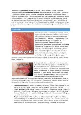 Se suele tratar con doxiciclina vía oral, 100 mg cada 12 horas, durante 21 días. El tratamiento
alternativo sugerido: es eritromicina base vía oral, 500 mg cada 6 horas durante 21 días o azitromicina,
1 gramo vía oral semanal durante 3 semanas. Los pacientes se consideran curados cuando hay una
resolución completa de signos y síntomas. Siempre se debe ofrecer al paciente la posibilidad de realizar
serologías para VIH y Sífilis. El tratamiento de los posibles contactos se considera para todas aquellas
personas que hayan mantenido relaciones sexuales con un enfermo de LGV dentro de los 60 días de
inicio de los síntomas y aún en ausencia de manifestaciones, debe ser tratada profilácticamente con una
única toma de azitromicina 1 gramo vía oral o doxiciclina vía oral, 100 miligramos cada 12 horas durante
7 días.
HERPES GENITAL
Infección vírica crónica caracterizada por una lesión primaria,
seguida de período de latencia y tendencia a reaparecer en
forma localizada. Su etiología es Virus herpes simple (VHS),
tipos 1 (herpes labial y /o genital) y 2 (herpes genital) y cuyo
período de incubación es de 3-14 días. Entre las
manifestaciones clínicas hay que diferenciar si es
primoinfección, debido a que, con frecuencia es asintomática
o se caracteriza por la presencia de lesiones vesiculares que
progresan a úlceras dolorosas. Se puede asociar a adenitis
local y síntomas generales. En las recurrencias las lesiones
suelen presentarse en la misma localización, aunque no
siempre, que en la primoinfección aunque son más leves,
menos extensas y de duración menor. Afectan al área
anogenital. Las recurrencias disminuyen con el tiempo y son más severas en mujeres. El VHS 1 recurre
menos que el VHS 2.
En la exploración física encontramos la presencia de vesículas
sobre un área eritematosa que persisten entre 4-15 días antes
de cicatrizar. En las mujeres pueden localizarse en cuello
uterino y la vulva, aunque no es infrecuente en región perineal
o pubis. En los hombres, las lesiones aparecen en el glande o en
el prepucio. En ambos sexos, la infección puede afectar al ano y
recto, así como a la boca. Puede existir afectación ganglionar.
Entre las principales complicaciones cabe destacar la
sobreinfección y la aparición de neuralgias posherpéticas. El diagnóstico se realiza mediante cultivo de
las lesiones, aunque la gran mayoría de las ocasiones, la visualización de una lesión típica es suficiente
para establecer el diagnóstico. El tratamiento depende del episodio clínico:
- Primer episodio clínico: Aciclovir 400 mg, 5 veces al día durante 7-10 días ó famciclovir 250 mg, tres
veces al día durante 7-10 días o valaciclovir 1000 mg, dos veces al día durante 7- 10 días.
- Terapia episódica : Aciclovir 400 mg, tres veces al día durante 5 días ó aciclovir 800 mg, tres veces al
día durante 2 días o famciclovir 125 mg, dos veces al día por durante 5 días o famciclovir 1000 mg,
dos veces al día durante 1 día o valaciclovir 1000 mg, diario durante 5 días o valaciclovir 500 mg, dos
veces al día durante 3 días.
- Terapia supresora : Aciclovir 400 mg, dos veces al día o famciclovir 250 mg, dos veces al día o
valaciclovir 500 mg, una vez al día o valaciclovir 1000 mg, una vez al día. La terapia supresora debe
instaurarse en aquellos pacientes que presentan más de 6 recurrencias anuales; desencadenadas
habitualmente por situaciones de estrés o de inmunosupresión, aunque ésta sea transitoria
 