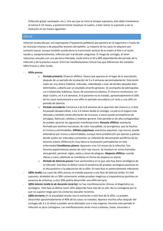 (infección gripal, sarampión, etc.). Una vez que se inicia la terapia supresora, ésta debe mantenerse
al menos 6-12 meses, y posteriormente reevaluar el cuadro, o bien retirar la supresión y ver la
evolución en los meses siguientes.
SÍFILIS
Infección producida por una espiroqueta (Treponema pallidum) que penetra en el organismo a través de
las mucosas intactas o de pequeñas lesiones del epitelio. La mayoría de los casos se adquiere por
contacto sexual, aunque también puede darse la transmisión vertical de la madre al feto o al recién
nacido y, excepcionalmente, infección por transfusión sanguínea. El riesgo de contagio, al tener
relaciones sexuales con una persona infectada, oscila entre el 10 y 60% dependiendo del periodo de la
infección y de la práctica sexual. Entre las manifestaciones clínicas hay que diferenciar dos estadios:
Sífilis Precoz y sífilis Tardía.
- Sífilis precoz:
o Periodo primario: Chancro sifilítico: Úlcera que aparece en el lugar de la inoculación,
después de un periodo de incubación de 3 a 4 semanas aproximadamente. Esta lesión
suele ser una úlcera indolora, indurada, redondeada u oval, de bordes elevados bien
delimitados, cubierta por un exudado amarillo-grisáceo. Se acompaña de adenopatías
uni ó bilaterales indoloras, duras, de consistencia elástica. El chancro involuciona, sin
dejar cicatriz, en 4 a 6 semanas. Si el paciente no es tratado, aproximadamente el 50%
de los casos evolucionará a una sífilis en periodo secundario y el resto a una sífilis en
periodo de latencia.
o Periodo secundario: Comienza a las 6-8 semanas de la aparición del chancro o, si éste
ha pasado desapercibido, a los 3-6 meses desde el contagio. La piel es el órgano más
afectado y también existe afectación de mucosas; a veces puede acompañarse de
artralgias, febrícula, cefaleas y malestar general. Este periodo es de alta contagiosidad.
Se pueden apreciar las siguientes manifestaciones: Roseola sifilítica: exantema
formado por lesiones maculosas, de color rosa pálido, no pruriginoso, que se localiza
en tronco y extremidades. Sifílides papulosas: exantema papuloso, rojo oscuro, puede
extenderse por tronco y extremidades, aunque tiene predilección por plantas y palmas
donde suelen ser induradas y presentar un collarete de descamación periférica de las
lesiones (clavos sifilíticos).Es muy típica la localización palmoplantar en esta
enfermedad Condilomas planos: Aparecen a los 3-6 meses de la infección. Son
lesiones papilomatosas planas de color rojo oscuro. Se localizan en zonas húmedas:
área genital, perianal, ingles, axilas y zonas de pliegues. Alopecia sifilítica: cuando
afecta a cuero cabelludo se manifiesta en forma de alopecia en placas.
o Periodo de latencia precoz: Fase asintomática en la que solo hay datos serológicos de
la infección. Esta fase se define como la existencia de pruebas serológicas positivas en
el año posterior a la adquisición de la sífilis. En esta fase es potencialmente infectante.
- Sífilis tardía: Los casos de sífilis precoz no tratada pasaran a una fase de latencia tardía. En este
supuesto, alrededor de un 30% conservarán ambas pruebas reagínicas y treponémicas positivas en
ausencia de síntomas, y otro 30% podría desarrollar una sífilis terciaria.
- Sífilis latente tardía (o de duración incierta): no hay manifestaciones clínicas; el diagnóstico es
serológico. Esta fase se define como sífilis adquirida hace más de un año. No es contagiosa por lo
que no supone riesgo para los contactos sexuales recientes.
- Sífilis terciaria: En la actualidad resulta rara la evolución a esta fase de la sífilis. La pueden
desarrollar aproximadamente el 40% de los casos no tratados. Aparece muchos años después del
contagio (de 3 a 12 años) y pueden verse afectados uno o más órganos. Durante este periodo la
infección es poco contagiosa. Las manifestaciones serán muco-cutáneas, óseas, viscerales o
 