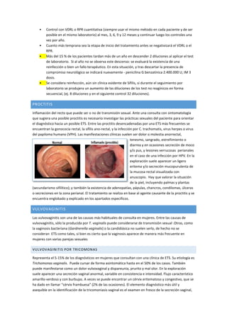 • Control con VDRL o RPR cuantitativa (siempre usar el mismo método en cada paciente y de ser
posible en el mismo laboratorio) al mes, 3, 6, 9 y 12 meses y continuar luego los controles una
vez por año.
• Cuanto más temprana sea la etapa de inicio del tratamiento antes se negativizará el VDRL o el
RPR.
• Más del 15 % de los pacientes tardan más de un año en descender 2 diluciones al aplicar el test
de laboratorio. Si al año no se observa este descenso: se evaluará la existencia de una
reinfección o bien un fallo terapéutico. En esta situación, y tras descartar la presencia de
compromiso neurológico se indicará nuevamente - penicilina G benzatínica 2.400.000 U, IM 3
dosis.
• Se considera reinfección, aún sin clínica evidente de Sífilis, si durante el seguimiento por
laboratorio se produjera un aumento de las diluciones de los test no reagínicos en forma
secuencial, (ej. 8 diluciones y en el siguiente control 32 diluciones).
PROCTITIS
Inflamación del recto que puede ser o no de transmisión sexual. Ante una consulta con sintomatología
que sugiera una posible proctitis es necesario investigar las prácticas sexuales del paciente para orientar
el diagnóstico hacia un posible ETS. Entre las proctitis desencadenadas por una ETS más frecuentes se
encuentran la gonococia rectal, la sífilis ano-rectal, y la infección por C. trachomatis, virus herpes o virus
del papiloma humano (VPH). Las manifestaciones clínicas suelen ser dolor o molestia anorrectal,
tenesmo, sangrado, estreñimiento o
diarrea y en ocasiones secreción de moco
y/o pus, y lesiones verrucosas perianales
en el caso de una infección por HPV. En la
exploración suele aparecer un ligero
eritema y/o secreción mucopurulenta de
la mucosa rectal visualizada con
anuscopio. Hay que valorar la situación
de la piel, incluyendo palmas y plantas
(secundarismo sifilítico); y también la existencia de adenopatías, pápulas, chancros, condilomas, úlceras
o secreciones en la zona perianal. El tratamiento se realiza en base al agente causante de la proctitis y se
encuentra englobado y explicado en los apartados específicos.
VULVOVAGINITIS
Las vulvovaginitis son una de las causas más habituales de consulta en mujeres. Entre las causas de
vulvovaginitis, sólo la producida por T. vaginalis puede considerarse de transmisión sexual .Otras, como
la vaginosis bacteriana (Gardnerella vaginalis) o la candidiásica no suelen serlo, de hecho no se
consideran ETS como tales, si bien es cierto que la vaginosis aparece de manera más frecuente en
mujeres con varias parejas sexuales
VULVOVAGINITIS POR TRICOMONAS
Representa el 5-15% de los diagnósticos en mujeres que consultan con una clínica de ETS. Su etiología es
Trichomonas vaginalis. Puede cursar de forma asintomática hasta en el 50% de los casos. También
puede manifestarse como un dolor vulvovaginal y dispareunia, prurito y mal olor. En la exploración
suele aparecer una secreción vaginal anormal, variable en consistencia e intensidad. Flujo característico
amarillo-verdoso y con burbujas. A veces se puede encontrar un cérvix eritematoso y congestivo, que se
ha dado en llamar “cérvix frambuesa” (2% de las ocasiones). El elemento diagnóstico más útil y
asequible en la identificación de la tricomoniasis vaginal es el examen en fresco de la secreción vaginal,
 