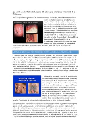 que permite visualizar fácilmente, hasta en el 90% de las mujeres sintomáticas, el movimiento de las
Trichomonas.
Todas las pacientes diagnosticadas de tricomoniasis deben ser tratadas, independientemente de que
existan manifestaciones clínicas o no. La frecuente
infección de los conductos de Skene y la uretra hacen
que un tratamiento tópico pueda ser ineficaz, por lo
que se debe indicar un tratamiento sistémico. Existe
unanimidad, como así lo expone una reciente revisión
Cocrhane respecto a que el tratamiento de elección es
el metronidazol, recomendándose dosis única de 2 g
por vía oral (85-87% de erradicaciones). Como pauta
alternativa se indica el metronidazol a dosis de 500 mg
dos veces al día durante 7 días (85-95% de
erradicaciones). No existe una alternativa efectiva al
metronidazol, por lo que en caso de alergia a este
fármaco se recomienda la desensibilización al fármaco, o como peor opción, la utilización de
paromomicina.
VERRUGAS GENITALES POR INFECCION DE VPH (CONDILOMA ACUMINADO)
La infección por el VPH (virus del papiloma humano) es una ETS muy frecuente, y puede ocurrir al inicio
de la vida sexual. Se conocen unos 100 tipos de VPH, de los que 40 aproximadamente son capaces de
infectar la región genital. Según su riesgo oncogénico, se clasifican como: a) VPH de bajo riesgo (6, 11,
40, 42, 43, 54, 61, 70, 72, 81) que están asociados a las verrugas genitales, y b) VPH de alto riesgo (16,
18, 31, 33, 35, 39, 45, 51, 52, 56, 58, 59, 68, 73, 82), relacionados con el cáncer de cérvix, ano, pene,
vulva, vagina y orofaringe. Los tipos 6 y 11 se asocian a papilomatosis respiratoria recurrente juvenil. Los
condilomas acuminados están habitualmente producidos por el VPH tipo 6 y 11, aunque se ha descrito
posible coinfección con tipos de VPH de alto riesgo oncogénico. El período de incubación suele ser entre
3 semanas a 8 meses.
La manifestación clínica más conocida de la infección por
VPH son las verrugas genitales o condilomas acuminados,
aunque la mayoría de las infecciones son subclínicas o
latentes. La gran mayoría de los condilomas acuminados
son lesiones bien delimitadas, como pápulas exofíticas o
pediculadas, pudiendo ser también planas. Suelen ser
asintomáticas, aunque en ocasiones aparece irritación y
dolor, especialmente alrededor del ano. En la mayoría de
los casos las verrugas aparecen a los 2-3 meses de la
infección. La respuesta inmune suele dar lugar a una
remisión clínica mantenida y la infección se resuelve sin
secuelas. Pueden observarse recurrencias de los condilomas en zonas previamente tratadas.
En la exploración es necesario realizar búsqueda de verrugas o condilomas en genitales externos (vulva,
glande y meato uretral, prepucio y surco balanoprepucial, tallo del pene, escroto y región anal) e
internos (introito, vagina, cérvix). En los hombres fundamentalmente se localiza en las zonas de roce
durante la relación sexual: en el 50% de los casos en frenillo, surco balano-prepucial, glande y prepucio,
en el 15% en uretra anterior y en el 35% en escroto, y áreas perigenital, anal y perianal. Un tercio de las
mujeres con condilomas vulvares, también los presentan en vagina, y de éstas, el 20% además en cérvix.
La localización anal de verrugas, tanto en hombres como en mujeres, no implica necesariamente coito
 