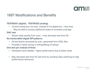 Confidential © ams AG 2015
Page 6
1687 Modifications and Benefits
TESTBUS1 (digital), TESTBUS2 (analog)
• Control analog bus via scan, instead of via digital bus – less area
 May be able to access additional nodes to increase coverage
DAC test
• Stream data serially from scan – may decrease test time 5%
No handcrafted digital SPI patterns
• All test blocks accessed by scan, generated from WGL files
• Possible 2 week saving in writing/debug of setups
One test pin instead of three
• Hardware more reliable; higher performance due to fewer wires
• May decrease test time 5% test time by avoiding relay switching to high
performance resources
 