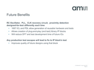 Confidential © ams AG 2015
Page 8
Future Benefits
RC Oscillator, PLL, CLK recovery circuit, proximity detection
designed-for-test differently each time
• 1687 ICL and PDL allow generation of reusable hardware and tests
• Allows creation of plug-and-play (and test) library IP blocks
• Will reduce DFT and test development time of future ICs
Any production test escapes will lead to fix to IP block’s test
• Improves quality of future designs using that block
 