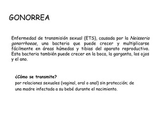 GONORREA
¿Cómo se transmite?
por relaciones sexuales (vaginal, oral o anal) sin protección; de
una madre infectada a su bebé durante el nacimiento.
Enfermedad de transmisión sexual (ETS), causada por la Neisseria
gonorrhoeae, una bacteria que puede crecer y multiplicarse
fácilmente en áreas húmedas y tibias del aparato reproductivo.
Esta bacteria también puede crecer en la boca, la garganta, los ojos
y el ano.
 
