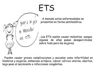 . Pueden causar graves complicaciones y secuelas como infertilidad en
hombres y mujeres, embarazo ectópico, cáncer cérvico uterino, abortos,
bajo peso al nacimiento e infecciones congénitas.
. A menudo estas enfermedades se
presentan en forma asintomática.
. Las ETS suelen causar molestias, aunque
algunas de ellas pasan desapercibidas
sobre todo para las mujeres.
ETS
 