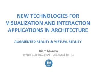 NEW TECHNOLOGIES FOR 
VISUALIZATION AND INTERACTION 
APPLICATIONS IN ARCHITECTURE 
AUGMENTED REALITY & VIRTUAL REALITY 
Isidro Navarro 
CURSO DE ACOGIDA . ETSAB – UPC . CURSO 2014-15 
 