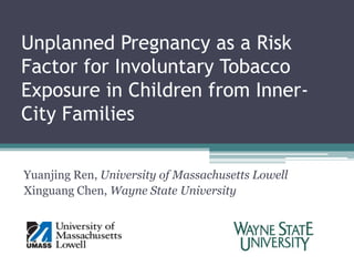 Unplanned Pregnancy as a Risk Factor for Involuntary Tobacco Exposure in Children from Inner-City Families Yuanjing Ren, University of Massachusetts Lowell Xinguang Chen, Wayne State University  