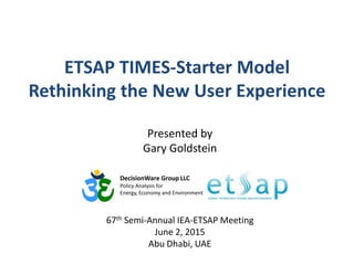 ETSAP TIMES-Starter Model
Rethinking the New User Experience
DecisionWare Group LLC
Policy Analysis for
Energy, Economy and Environment
Presented by
Gary Goldstein
67th Semi-Annual IEA-ETSAP Meeting
June 2, 2015
Abu Dhabi, UAE
 