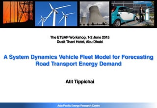 AsiaPacificEnergyResearchCentre
A System Dynamics Vehicle Fleet Model for Forecasting
Road Transport Energy Demand
The ETSAP Workshop, 1-2 June 2015
Dusit Thani Hotel, Abu Dhabi
Atit Tippichai
 