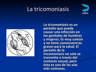 La tricomoniasis <ul><li>La tricomoniasis es un parásito que puede causar una infección en los genitales de hombres y muje...