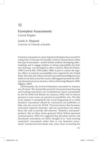 279
12
Formative Assessment:
Caveat Emptor
Lorrie A. Shepard
University of Colorado at Boulder
Formative assessment as a part of good teaching has been around for
a long time. In the past two decades, however, formal theory about
this type of assessment—used to further students’ developing under-
standings and to engage students in taking responsibility for their
own learning—was developed in other countries (Black & Wiliam,
1998; Cowie & Bell, 1999; Sadler, 1989), in part to counter the nega-
tive effects of external accountability tests exported by the United
States. Recently, this robust and well-researched knowledge base has
made its way back across the oceans, offering great promise for shift-
ing classroom practices toward a culture of learning (Shepard, 2000;
Stiggins, 2002).
Unfortunately, the arrival of formative assessment in America
was ill timed. This potentially powerful classroom-based learning
and teaching innovation was overshadowed almost immediately
by the No Child Left Behind Act (January 2002) with its intense
pressure to raise scores on external accountability tests. The title
of my chapter is prompted by the recent burgeoning of so-called
formative assessments offered by commercial test publishers to
help raise test scores for NCLB. “Everyone knows that formative
assessment improves learning,” said one anonymous test maker,
hence the rush to provide and advertise “formative assessment”
products. But are these claims genuine? Dylan Wiliam (personal
communication, 2005) has suggested that prevalent interim and
benchmark assessments are better thought of as “early-warning
summative” assessments rather than as true formative assess-
ments. Commercial item banks may come closer to meeting the
ER6397X.indb 279 5/22/07 11:13:57 AM
 