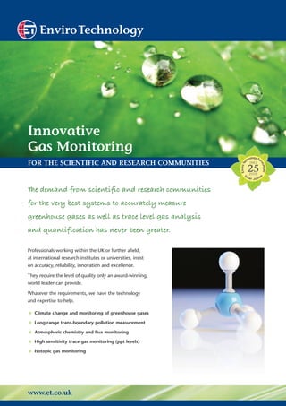EnviroTechnology




Innovative
Gas Monitoring
FOR THE SCIENTIFIC AND RESEARCH COMMUNITIES


T demand from scientific and research communities
 he
for the very best systems to accurately measure
greenhouse gases as well as trace level gas analysis
and quantification has never been greater.

Professionals working within the UK or further afield,
at international research institutes or universities, insist
on accuracy, reliability, innovation and excellence.

They require the level of quality only an award-winning,
world leader can provide.

Whatever the requirements, we have the technology
and expertise to help.

• Climate change and monitoring of greenhouse gases
• Long range trans-boundary pollution measurement
• Atmospheric chemistry and flux monitoring
• High sensitivity trace gas monitoring (ppt levels)
• Isotopic gas monitoring



www.et.co.uk
 