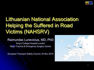 Lithuanian National Association
Helping the Suffered in Road
Victims (NAHSRV)
Raimundas Lunevicius, MD, PhD
King’s College Hospital London
Major Trauma & Emergency Surgery Centre
European Transport Safety Council, 24 Nov 2010
1
 