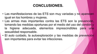 CONCLUSIONES.
• Las manifestaciones de las ETS son muy variadas y no aparecen
igual en los hombres y mujeres.
• Las armas mas importantes contra las ETS son la prevención,
tomando las medidas oportunas por el medio del uso del condón y
la higiene adecuada, elementos imprescindibles para una
sexualidad responsable.
• El auto cuidado, la autoexploración y las medidas de prevención
son importantes para evitar las infecciones.
 