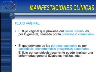 FLUJO VAGINAL
• El flujo vaginal que proviene del cuello uterino es,
por lo general, causado por la gonorrea o clamidiasis.
• El que proviene de las paredes vaginales es por
candidosis, trichomoniasis o vaginosis bacteriana.
El flujo por candidosis recurrente puede implicar una
enfermedad general (Diabetes mellitus, etc.)
 