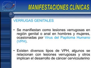 VERRUGAS GENITALES
• Se manifiestan como lesiones verrugosas en
región genital o anal en hombres y mujeres,
ocasionadas por Virus del Papiloma Humano
(VPH).
• Existen diversos tipos de VPH, algunos se
relacionan con lesiones verrugosas y otros
implican el desarrollo de cáncer cervicouterino
 