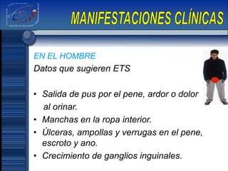 EN EL HOMBRE
Datos que sugieren ETS
• Salida de pus por el pene, ardor o dolor
al orinar.
• Manchas en la ropa interior.
• Úlceras, ampollas y verrugas en el pene,
escroto y ano.
• Crecimiento de ganglios inguinales.
 