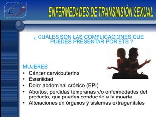 ¿ CUÁLES SON LAS COMPLICACIONES QUE
PUEDES PRESENTAR POR ETS ?
MUJERES
• Cáncer cervicouterino
• Esterilidad
• Dolor abdominal crónico (EPI)
• Abortos, pérdidas tempranas y/o enfermedades del
producto, que pueden conducirlo a la muerte.
• Alteraciones en órganos y sistemas extragenitales
 
