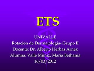 ETS
            UNIVALLE
 Rotación de Dermatologia- Grupo II
 Docente: Dr. Alberto Herbas Arnez
Alumna: Valle Muniz, Maria Bethania
             16/03/2012
 