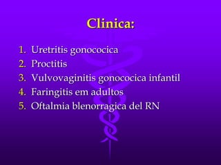 Clinica:
1.   Uretritis gonococica
2.   Proctitis
3.   Vulvovaginitis gonococica infantil
4.   Faringitis em adultos
5.   Oftalmia blenorragica del RN
 