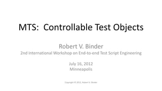 MTS: Controllable Test Objects
                    Robert V. Binder
2nd International Workshop on End-to-end Test Script Engineering

                           July 16, 2012
                           Minneapolis

                       Copyright © 2012, Robert V. Binder
 