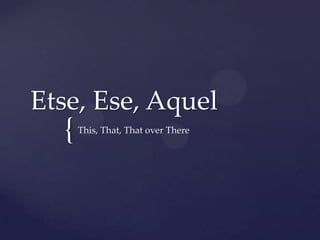 Etse, Ese, Aquel
  {   This, That, That over There
 