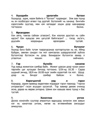 4. Хүүхдийн
урлагийн
бүтээл
Хүүхдүүд зурж, нааж байнга л “бүтээл” түүрвидаг. Ээж аав түүнд
нь ач холбогдол өгвөл тэд дуртай. Бүтээлийг нь хананд бичгийн
хэрэгслийн зүүгээр, мөн юм хатаадаг хэцэн дээр хавчаараар
тогтоосон
ч
болно.
5. Өрсөлдөөн
Хэн аяга, тавгаа сайхан угаасан?, Хэн хоолоо дуустал нь сайн
идсэн? Хэн хувцсаа эмх цэгцтэй байлгасан? ... гэхэд ах/эгч,
дүүсийн
хоорондын
өрсөлдөөн
тустай.
6. Чухал
бүтээлэг
Хүүхэд бага байх тутам тааралдсанаа халтартуулах нь их. Иймд
буйдан, зөөлөн сандал гэх мэт хамгаалах шаардлагатай зүйлээ
бүтээлгээр бүтээсэн нь дээр. Бохирдсон бүтээлгээ аваад л
угаалгын
машин
руу
хийчихнэ.
7. Гэр
бүлийн
санамж
Үүд хавьд жижигхэн самбар байх. Жижиг цаасан дээр чухал ажил
төрлийн цаг хугацааг бичээд тогтооно. 5/IX-нд 10.30 – Сараа
шүдний эмчид, 18/Х-ны 18.00-эцэг эхийн хуралтай гэх мэт. Шууд
дээр
нь
бичдэг
самбар
байсан
ч
болно.
8.
Хэрэгцээтэй
үед
л
гэрэл
Коридор, зарим өрөөнд хөдөлгөөн мэдэрдэг гэрэл тавихад “гэрлээ
унтраагаач” гэсэн асуудал үүсэхгүй. Тэр хавиар дөхөж очиход
асна, дараа нь өөрөө унтарна. Шөнө хэн хаашаа явна түүнд ч бас
тустай.
9.
Ханатлаа
унтах
Долоо хоногийн сүүлээр амралтын өдрүүдэд ээлжлэн ээж аавын
нэг нь ханатлаа унтаж, нөгөө нь өглөөнийхөө ажлуудыг
амжуулах.

 