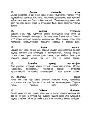 10.
Долоо
хоногийн
хүнс
Долоо хоногтоо ямар ямар хоол хийхээ урьдчилан товлох. Үүнд
хүүхдийнхээ саналыг бас авна. Ингэснээр дэлгүүрээс авах хүнсний
зүйлсээ нэг мөр авч бэлтгэх боломжтой. “Өнөөдөр ямар хоол хийх
вэ?” гэх, мөн зарим зүйл нь дутагдаж, байн байн дэлгүүр гүйхгүй
болно.
11.
Анхны
тусламж
Бүдэрч унах, гар, хуруугаа цохих, хавчуулах гээд хүнд үе
багачуулд бишгүй тохиолддог. Энэ үед таны бодож олсон “шидэт
үгс” зарим шархыг дорхноо эмчилчихнэ. Мөн диван, орон дээр
тавтайхан хэвтүүлчихвэл төдөлгүй босоод л давхих вий.
12.
Адал
явдал
Сардаа нэг удаа сонин үйл явдлыг сэддэг уламжлалтай байвал
хүүхэд гэлтгүй аав ээжүүдэд ч сонирхолтой. Ууланд авирах,
голын усанд орох, тагтан дээр унтах, гэрт байдаг бол зуны
улиралд гадаа унтах гэх мэт юуг ч сэдэж болно.
13.
Ээжийн
оронд
магнетфон
Ээж уурлаж, үглэхгүй харин түүний оронд магнетфон. Өглөө:
“Босоорой,
босоорой...”,
тоглосны
дараа:
“Тоглоомоо
хураагааарай, тоглоомоо хураагаарай...” гэж давтан хэлэх.
14. Хоолны
ээлж
Найз ээж аав нар хааяа хоолоо ээлжлэн хийж, нэгнийдээ
хоолловол нэг гэр бүл нь хоол хийхээс чөлөөлөгдөнө. Түүнээс
гадна
“айлын
хоол
амттай”.
15.
Сайхан
боломж
Долоо хоногтоо нэг удаа, наад зах нь хагас цагийн хугацаагаар
аав юм уу ээж нь хүүхэд тус бүрийн мэдэлд байх. Энэ хугацаанд
хүүхэд аав/ээжтэйгээ юу хийх эсвэл яаж тоглохоо өөрөө шийднэ.

 