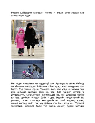 бодсон шийдвэрээ гаргадаг. Ингээд л алдаж онох эрсдэл хаа
хаанаа гарч ирдэг.

Нэг явдал санаанаас ер гардаггүй юм. Аравдугаар ангид байхад
ангийн охин нэлээд орой болсон хойно ирж, гэртээ хонуулаач гэж
билээ. Тэр охины нэр нь Тамираа. Аав, ээж хоѐр нь зөвхөн онц
сур, ангидаа хамгийн сайн нь бай, бид чамайг юугаар ч
дутаагаагүй, математикийн олимпиадад ор, юун дизайнер болох
вэ гээд оройжин үглэдэг байж л дээ. Өдрийн тэмдэглэлийг нь
уншина, тэгээд л үерхдэг хөвгүүнийх нь тухай элдвээр ярина,
чиний насанд хайр гэж юу байсан юм бэ... гээд л... Удалгүй
төгсөлтийн шалгалт болж тэр маань санхүү, эдийн засгийн

 