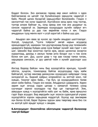 боддог болсон. Энэ ажлаасаа гараад өөр ажил хийлээ ч одоо
байгаагаасаа их цагийг гэр бүлийнхэндээ зарцуулж чадахгүй л
байх. Миний цалин бусадтай харьцуулбал боломжийн. Гэхдээ л
хангалттай гэж хэлж чадахгүй. Хүүгийнхээ хөлд орох гээд тэнтэр,
тунтар алхаж байгааг нь, хэлд ороод ээж гэж анх дуудахыг нь
сонсож чадаагүй ээ. Заримдаа хүүхдүүддээ эцгийн хайрыг өгч
чадахгүй байна уу даа гэж өөрийгөө голох л юм. Гэхдээ
амьдрахын тулд мөнгө яалт ч үгүй хэрэгтэй л байна шүү дээ.
Амьдрал авч яваа эр хүнээс ар гэрийн амьдрал шалтгаалдаг.
Хээгүй, гүндүүгүй, “тулга тойрсон” авгай нарын асуудалд
орооцолддоггүй, хааяахан том дуугарчихаад бусад үед телевизийн
удирдлага бариад буйдан дээр сууж байдаг хүнийг аав гэдэг ч юм
шиг. Шөнийн бор хоногтоо гэртээ ирж, авсан цалингаа эхнэртээ
хураалгаад, дахиад л ажлын төлөө алга болдог хүн ч гэж хэлж
болох юм шиг. Дуу, шүлэг дээр ч тэр аав гэхээр тамхи татаж,
харцаараа зэмлэсэн, үг дуу цөөтэй тийм л хүнийг дүрсэлдэг шүү
дээ.
Ингээд бодоод байсан чинь бид хүүхэдтэйгээ ярилцах, түүнийг
ойлгох, хүндлэх, тохиолдоод байгаа асуудлуудад гарц хайж
байгаагүй, зүгээр мөнгөөр дамжуулан хүүхдүүдээ хайрладаг гэхэд
хилсдэхгүй нь. Бидний хайрын илэрхийлэл нь амттай хоол, гоѐ
хувцас, тохилог орон байр... Гэр бүл, үр хүүхдүүдийнхээ төлөө
ажил хийж байна. Гэхдээ энэ яахав. Амьдралын шаардлага. Харин
зарим эцэг эхчүүд хэдэн цагаар ч хамаагүй телевиз үзээд
суучихдаг хэрнээ хүүхэддээ тэр бүр цаг гаргадаггүй. Ээж,
аавуудын хувьд ч хүүхэдтэйгээ найз шиг нь байж, яриа өрнүүлнэ
гэдэг бэрх асуудал. Бид өөрсдийн эцэг эхээсээ суралцаагүй учраас
хүүхэдтэйгээ хэрхэн харьцахаа мэддэггүй. Хүүхэд хар зөнгөөрөө
хүн болох ѐстой, бараг бурхны зурсан заяа төөргөөр явна биз гэх
нь холгүй зүйл ярьдаг хүмүүс ч зөндөө.
Б.Алтанцэцэг: Охинтойгоо ойлголцож чадахгүй болохоор
тавгүй байдаг

 