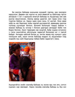 Би оюутан байхдаа анхныхаа хүүхдийг гаргаж, аав ээжээрээ
харуулсан. Дөрвөн нас хүртэл нь эмээ өвөөтэй нь байлгаад гэртээ
авчирсан ч нэг л идээшиж өгөхгүй байхаар нь буцаагаад ээж аав
руугаа явуулчихсан. Ажилд ороод удаагүй, хөл гараа олох гээд
түүртэж байсан үе. Харин одоо охин минь 12 настай. Эмээ өвөө
хоѐр нь нас барснаас хойш надтай дуугарахгүй, өрөөндөө хаалгаа
түгжээд суучихдаг болсон. Боломж бололцоо тааруу байсан ч
жаахан байхад нь хүчээр ч болсон дэргэдээ авчирдаг байж гэж
бодох боллоо. Ажил төрөлдөө нэр хүндтэй, байр сууриа олчихсон
ч гэсэн охинтойгоо ойлголцож чадахгүй болохоор нэг л тавгүй
байдаг. Ангидаа найзтай болов уу, ингэж яваад муу хүмүүст уруу
татагдчих вий, эсвэл ингэж байсаар мэдрэл нь муудчихвал гээд
элдвийн муу зүйл бодогдоод тайван байж чадахгүй л явна.

Хүүхэдтэйгээ эхийн хэвлийд байхаас нь эхэлж ярь гэж эмч, сэтгэл
судлаач нар зөвлөдөг. Харин манайд хэвлийд байхад нь бүү хэл

 