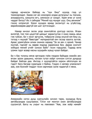 гараад ирчихсэн байхад нь “хүн биш” хүүхэд гээд үл
тоомсорлодог. Хааяа нэг ам нээхээрээ алдаа дутагдлыг нь тоочиж,
анхааруулга, сануулга өгч, зэмлэсэн үг хэлдэг. Урам өгөх үг хэлж
чаддаг билүү? Их л сайндаа “Миний хүү мундаг шүү. Онц авчихаж”
гэхээс хэтрэхгүй. Эсвэл хүүхдээ яриад эхлэнгүүт нь үгүйсгээд,
өөрийнхөөрөө дөргүй юм шиг зүтгэчихдэг.
Намар хичээл эхлэх үеэр охинтойгоо дэлгүүр хэслээ. Ягаан
өнгөтэй, том том цэцэгтэй цамцыг харангуутаа л охин маань авъя
гэж гуйсан. Би ч хэсэг эргүүлж, тойруулж үзээд онцгүй юм биш үү,
тэгээд ч муухай “бөөстдөг” материалтай юм гэсээр хаалга зүглэв.
Араас урамгүйхэн алхах охиноо хараад “За за авч л орхиѐ. Чанар
муутай, гэдгийг нь өөрөө мэдээд харамсана биз. Дараа сонголт
хийхдээ миний үгийг сонсох байх” гэсэн горьдлоо. Гадаад өнгө
үзэмж гэдэг өсвөр насны хүүхдийн хувьд чухал байдаг.
Би ч бас толины өмнө эргэлдэж гоѐж гоодож байхдаа ээжийн авч
өгсөн эрээн даашинз, ногоон гутал хоѐрт хэчнээн сэтгэл дундуур
байдаг байлаа даа. Ингээд л хүүхэдтэйгээ хэрхэн ойлголцох вэ
гэдэгт бага багаар суралцаж л байна. Гэхдээ л нөгөөх уламжлалт
аав, ээж бүхнийг мэддэг гэсэн зарчмаас салж чадахгүй л явна.

Америкийн нэгэн дунд сургуулийн хичээл тарж, хүүхдүүд бүгд
автобусандаа сууцгаажээ. Гэтэл нэг монгол охин автобусандаа
суусангүй. Багш нь учрыг нь лавлавал “Аав, ээж хоѐр намайг

 