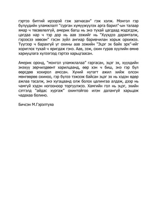 гэртээ битгий ирээрэй гэж загнасан” гэж хэлж. Монгол гэр
бүлүүдийн уламжлалт “сурган хүмүүжүүлэх арга барил”-ын талаар
ямар ч төсөөлөлгүй, америк багш нь энэ тухай цагдаад мэдэгдэж,
цагдаа нар ч тэр дор нь аав ээжийг нь “Хүүхдээ дарамталж,
гэрээсээ хөөсөн” гэсэн зүйл ангиар баривчилан хорьж орхижээ.
Түүгээр ч барахгүй уг охины аав ээжийн “Эцэг эх байх эрх”-ийг
хориглох тухай ч яригдаж гэнэ. Аав, ээж, охин гурав хуулийн өмнө
хариуцлага хүлээгээд гэртээ харьцгаасан.
Америк оронд, “монгол уламжлалаа” гаргасан, эцэг эх, хүүхдийн
энэхүү зөрчилдөөнт харилцаанд, өөр хэн ч биш, энэ гэр бүл
өөрсдөө хохирол амссан. Хүний нутагт ажил хийж олсон
мөнгөөрөө охиноо, гэр бүлээ тэжээж байсан эцэг эх нь хэдэн өдөр
ажлаа тасалж, энэ хугацаанд олж болох цалингаа алдаж, дээр нь
чамгүй хэдэн ногооноор торгуулжээ. Хамгийн гол нь эцэг, эхийн
сэтгэлд “айдас хургаж” охинтойгоо илэн далангүй харьцаж
чадахаа болино.
Бичсэн М.Гэрэлтуяа

 