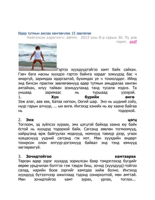 Өдөр тутмын ажлаа хөнгөвчлөх 15 зөвлөгөө
Нийтэлсэн хэрэглэгч: admin 2012 оны 8-р сарын 30. Пү рэв
гариг. asdf

Гэртээ хүүхдүүдтэйгээ хамт байх сайхан.
Гэвч бага насны хүүхдээ гэртээ байнга хардаг ээжүүдэд бас ч
амаргүй, заримдаа ядаргаатай, бухимдах үе ч тохиолддог. Иймд
энд бичсэн практик зөвлөгөөнүүд өдөр тутмын амьдралаа хөнгөн
аятайхан, илүү тайван зохицуулахад танд тусалж мэднэ. Та
уншаад
заримаас
нь
туршаад
үзээрэй.
1.
Хүн
бүрийн
өнгө
Ээж алаг, аав хөх, Батаа ногоон, Оогий шар. Энэ нь шүдний сойз,
нүүр гарын алчуур, ... ын өнгө. Ингэхэд хэнийх нь юу хаана байгаа
нь
тодорхой.
2. Эмх
цэгц
Тоглоом, эд зүйлсээ хураах, эмх цэгцтэй байхад хаана юу байх
ѐстой нь хүүхдэд тодорхой байх. Сагсанд зөөлөн тогмоомууд,
хайрцганд өрж байгуулах моднууд, номнууд тавиур дээр, угаах
хувцаснууд үүдний сагсанд гэх мэт. Мөн хүүхдийн өндөрт
тохирсон олон өлгүүр-дэгээнүүд байвал энд тэнд юмнууд
хөглөрөхгүй.
3. Зочидтойгоо
хамтаараа
Төрсөн өдөр зэрэг хүүхдэд зориулсан баяр тэмдэглэхэд бүгдийг
өөрөө урьдчилан бэлтгэх гэж тэвдэх биш, зочид (хүүхдүүд)-тойгоо
салад, нарийн боов зэргийг хамтдаа хийж болно. Ингэхэд
хүүхдүүд бүтээлчээр ажиллаад тэдэнд сонирхолтой, мөн амттай.
Мөн
зочидтойгоо
хамт
зурах,
урлах,
тоглох...

 