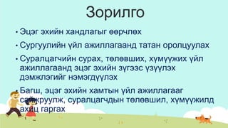 Зорилго
• Эцэг эхийн хандлагыг өөрчлөх
• Сургуулийн үйл ажиллагаанд татан оролцуулах
• Суралцагчийн сурах, төлөвших, хүмүүжих үйл
ажиллагаанд эцэг эхийн зүгээс үзүүлэх
дэмжлэгийг нэмэгдүүлэх
• Багш, эцэг эхийн хамтын үйл ажиллагааг
сайжруулж, суралцагчдын төлөвшил, хүмүүжилд
ахиц гаргах
 