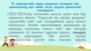 III. Суралцагчийн сурах, хүмүүжих, төлөвших үйл
ажиллагаанд, эцэг эхийн зүгээс үзүүлэх дэмжлэгийг
нэмэгдүүлэх
 2013-2014 оны хичээлийн жилээс эхлэн жил бүр
уламжлал болгон “Үндэсний өв соёлоо дээдэлье”
тэмцээнийг нийт эцэг эхчүүдийнхээ дунд зохион
байгуулсан. Энэүйл ажиллагаараа дамжуулан үр
хүүхдүүд, залуучууд сумын нийт ард иргэдэд
уламжлалт ёс заншлаа хадгалж үлдээх, , амьдрах
ухаанд суралцуулах “Зөв монгол хүүхэд”
төлөвшүүлэхэд үнэтэй хувь нэмэрээ оруулж
байна.
 