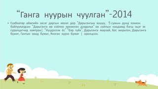 “Ганга нуурын чуулган”-2014
 Сүхбаатар аймгийн засаг даргын ивээл дор “Дарьгангын хошуу, 5 сумын дунд зохион
байгуулагдсан “Дарьганга өв соёлоо эрхэмлэн дээдэлье” өв соёлын наадамд багш эцэг эх
суралцагчид хамтран| “Нүүдэллэх ёс” “Бэр гуйх”, Дарьганга марзай, Хос морьтон, Дарьганга
бүжиг, Гангын охид бүжиг, Янзган хүрээ бүжиг | оролцсон.
 