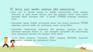 IV. Багш эцэг эхийн хамтын үйл ажиллагаа
 Багш эцэг эх хамтарч хүүхэд нэг бүрийн хөгжүүлэхийн төлөө хамтдаа
ажилсаны үр дүнд манай сургууль анги бүр тохиолог сайхан сурах, сургах
нөхцлөөр бүрэн хангагдаж нийт 6 ангийг 5700000 төгрөгөөр тохижуулж
өгсөн.
 Сургуулийн гаднах талбайг зүлэгжүүлэх ажлыг эцэг эхчүүд санаачилж, 765000
төгрөгөөр зүлэгний үрийг авч зүлэгжүүлэх ажлаа эхлээд байна.
 Сургуулийн захиргаанаас зохиогдож буй уралдаан тэмцээнд анги бүр
массаараа оролцдог болсон нь эцэг эхчүүдийг сургуулийн үйл ажиллагаанд
татан оролцуулах хамгийн том хөшүүрэг болж байна.
 Саяхан болж өнгөрсөн “Үнсгэлжин 2015” наадамд 18ООООО төгрөгний
материалыг худалдаж авч оролцуулсан болно.
 