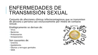 ENFERMEDADES DE
TRANSMISIÓN SEXUAL
Conjunto de afecciones clínicas infectocontagiosas que se transmiten
de persona a persona casi exclusivamente por medio de contacto
sexual.
Etiológicamente se derivan de:
 Virus
 Bacterias
 Protozoarios
 Ectoparásitos
Son causantes de:
 Uretritis
 Epididimitis
 Úlceras y verrugas genitales
 SIDA
 