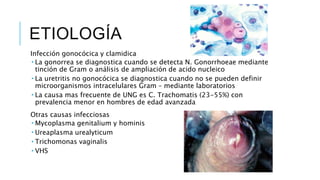 ETIOLOGÍA
Infección gonocócica y clamidica
 La gonorrea se diagnostica cuando se detecta N. Gonorrhoeae mediante
tinción de Gram o análisis de ampliación de acido nucleico
 La uretritis no gonocócica se diagnostica cuando no se pueden definir
microorganismos intracelulares Gram – mediante laboratorios
 La causa mas frecuente de UNG es C. Trachomatis (23-55%) con
prevalencia menor en hombres de edad avanzada
Otras causas infecciosas
 Mycoplasma genitalium y hominis
 Ureaplasma urealyticum
 Trichomonas vaginalis
 VHS
 
